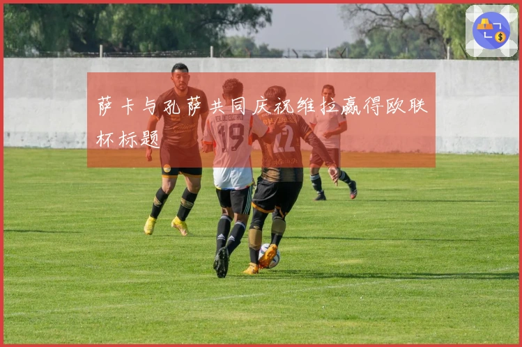 萨卡与孔萨共同庆祝维拉赢得欧联杯标题