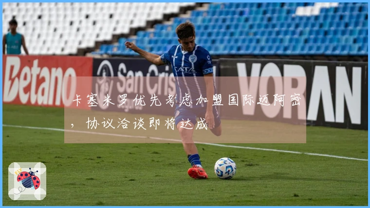 卡塞米罗优先考虑加盟国际迈阿密，协议洽谈即将达成
